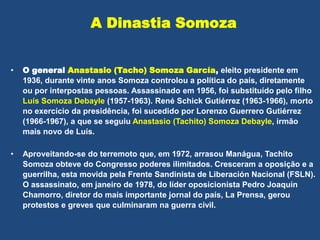 A Dinastia Somoza
• O general Anastasio (Tacho) Somoza García, eleito presidente em
1936, durante vinte anos Somoza controlou a política do país, diretamente
ou por interpostas pessoas. Assassinado em 1956, foi substituído pelo filho
Luís Somoza Debayle (1957-1963). René Schick Gutiérrez (1963-1966), morto
no exercício da presidência, foi sucedido por Lorenzo Guerrero Gutiérrez
(1966-1967), a que se seguiu Anastasio (Tachito) Somoza Debayle, irmão
mais novo de Luís.
• Aproveitando-se do terremoto que, em 1972, arrasou Manágua, Tachito
Somoza obteve do Congresso poderes ilimitados. Cresceram a oposição e a
guerrilha, esta movida pela Frente Sandinista de Liberación Nacional (FSLN).
O assassinato, em janeiro de 1978, do líder oposicionista Pedro Joaquín
Chamorro, diretor do mais importante jornal do país, La Prensa, gerou
protestos e greves que culminaram na guerra civil.
 