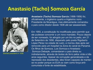Anastasio (Tacho) Somoza García
Elected president in 1936
Anastasio (Tacho) Somoza García (1896-1956) foi,
oficialmente, o trigésimo quarto e trigésimo nono
Presidente da Nicarágua, mas efetivamente comandou
o país como ditador desde 1936 até ser assassinado.
Em 1955, a constituição foi modificada para permitir que
ele pudesse concorrer a um novo mandato. Pouco depois
de ser nomeado, foi atingido por um tiro no peito, em 21
de Setembro de 1956, disparado pelo poeta Rigoberto
López Pérez na cidade de León, e morreu dias após ser
removido para um hospital na Zona do canal do Panamá.
Os filhos de Somoza, Luis Somoza e Anastasio
Somoza Debayle, comandaram o país direta ou
indiretamente, através de testas de ferro pelos vinte e três
anos seguintes. Apesar da corrupção generalizada e da
repressão dos dissidentes, eles foram capazes de manter-
se no poder porque os EUA os viam como força anti-
comunista e fonte de estabilidade.
 