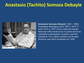 Anastasio (Tachito) Somoza Debayle
Anastasio Somoza Debayle (1925 - 1980)
Presidente Nicarágua entre 1967 e 1972. E
entre 1974 e 1979. Como chefe da Guarda
Nacional (GN) manteve-se no poder de forma
autoritária e absolutista, durante o período
transitório. Foi o último membro da dinastia
Somoza, que tinha começado em 1934.
 