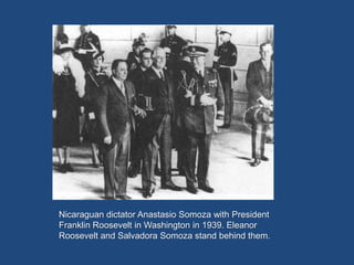 Nicaraguan dictator Anastasio Somoza with President
Franklin Roosevelt in Washington in 1939. Eleanor
Roosevelt and Salvadora Somoza stand behind them.
 