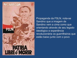 Propaganda da FSLN, nota-se
Sandino que a imagem de
Sandino vem a cima como que
orientando através de seu legado
ideológico e experiência
revolucionária os guerrilheiros que
estão baixo junto com o povo
 