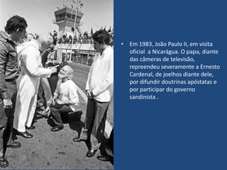 • Em 1983, João Paulo II, em visita
oficial a Nicarágua. O papa, diante
das câmeras de televisão,
repreendeu severamente a Ernesto
Cardenal, de joelhos diante dele,
por difundir doutrinas apóstatas e
por participar do governo
sandinista .
 