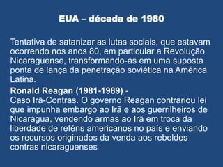 EUA – década de 1980
Tentativa de satanizar as lutas sociais, que estavam
ocorrendo nos anos 80, em particular a Revolução
Nicaraguense, transformando-as em uma suposta
ponta de lança da penetração soviética na América
Latina.
Ronald Reagan (1981-1989) -
Caso Irã-Contras. O governo Reagan contrariou lei
que impunha embargo ao Irã e aos guerrilheiros de
Nicarágua, vendendo armas ao Irã em troca da
liberdade de reféns americanos no país e enviando
os recursos originados da venda aos rebeldes
contras nicaraguenses
 