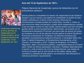 Ceremonia solemne de
la firma del Acta de
Independencia de
Centro América, en la
Capitanía General de
Guatemala, 15 de
Septiembre de 1821
Acta del 15 de Septiembre de 1821»
Palacio Nacional de Guatemala, quince de Setiembre de mil
ochocientos veintiuno.
Siendo públicos e indudables los deseos de independencia del Gobierno
Español, que por escrito y de palabra ha manifestado el pueblo de esta
capital: recibidos por el último correo diversos oficios de los
Ayuntamientos Constitucionales de Ciudad Real, Comitán y Tuxtla, en
que comunican haber proclamado y jurado dicha independencia y escitan
á que se haga lo mismo en esta ciudad: siendo positivo que han circulado
iguales oficios a otros Ayuntamientos: determinado, de acuerdo con la
Escelentísima Diputación Provincial, que para tratar de asunto tan grave
se reuniesen en uno de los salones de este palacio la misma Diputación
Provincial, el Ilustrísimo Sr. Arzobispo, los Señores individuos que
diputasen la Escelentísima Audiencia Territorial, el Venerable Señor Don
Dean y Cabildo Eclesiástico, el Escelentísimo Ayuntamiento, el M.I.
Claustro, el Consulado y el M.I. Colegio de Abogados, los Prelados
Regulares, Jefes y funcionarios públicos, congregados todos en el mismo
salón: leídos los oficios expresados: discutido y meditado detenidamente
el asunto; y oído el clamor de ¡Viva la Independencia!, que repetía de
contínuo el pueblo que se veía reunido en las calles, plazas, patio,
corredores y antesala de este palacio, se acordó por esta Diputación é
individuos del Esmo. Ayuntamiento.
 