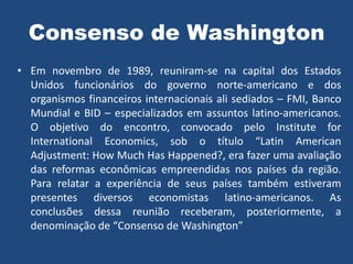Consenso de Washington
• Em novembro de 1989, reuniram-se na capital dos Estados
Unidos funcionários do governo norte-americano e dos
organismos financeiros internacionais ali sediados – FMI, Banco
Mundial e BID – especializados em assuntos latino-americanos.
O objetivo do encontro, convocado pelo Institute for
International Economics, sob o título “Latin American
Adjustment: How Much Has Happened?, era fazer uma avaliação
das reformas econômicas empreendidas nos países da região.
Para relatar a experiência de seus países também estiveram
presentes diversos economistas latino-americanos. As
conclusões dessa reunião receberam, posteriormente, a
denominação de “Consenso de Washington”
 