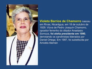 Violeta Barrios de Chamorro nasceu
em Rivas, Nicarágua, em 18 de outubro de
1929. Viúva de Pedro Joaquín Chamorro,
opositor ferrenho do ditador Anastasio
Somoza, foi eleita presidente em 1990,
derrotando os sandinistas liderados por
Daniel Ortega. Em 1997, foi substituída por
Arnoldo Alemán
 