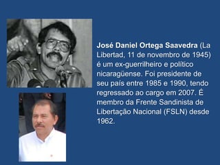 José Daniel Ortega Saavedra (La
Libertad, 11 de novembro de 1945)
é um ex-guerrilheiro e político
nicaragüense. Foi presidente de
seu país entre 1985 e 1990, tendo
regressado ao cargo em 2007. É
membro da Frente Sandinista de
Libertação Nacional (FSLN) desde
1962.
 