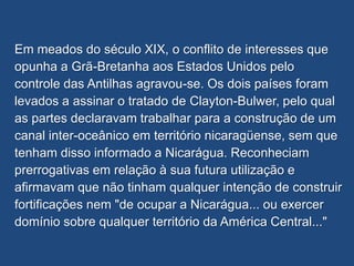 Em meados do século XIX, o conflito de interesses que
opunha a Grã-Bretanha aos Estados Unidos pelo
controle das Antilhas agravou-se. Os dois países foram
levados a assinar o tratado de Clayton-Bulwer, pelo qual
as partes declaravam trabalhar para a construção de um
canal inter-oceânico em território nicaragüense, sem que
tenham disso informado a Nicarágua. Reconheciam
prerrogativas em relação à sua futura utilização e
afirmavam que não tinham qualquer intenção de construir
fortificações nem "de ocupar a Nicarágua... ou exercer
domínio sobre qualquer território da América Central..."
 