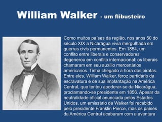 William Walker - um flibusteiro
Como muitos países da região, nos anos 50 do
século XIX a Nicarágua vivia mergulhada em
guerras civis permanentes. Em 1854, um
conflito entre liberais e conservadores
degenerou em conflito internacional: os liberais
chamaram em seu auxílio mercenários
americanos. Tinha chegado a hora dos piratas.
Entre eles, William Walker, feroz partidário da
escravatura e de sua implantação na América
Central, que tentou apoderar-se da Nicarágua,
proclamando-se presidente em 1856. Apesar da
neutralidade oficial anunciada pelos Estados
Unidos, um emissário de Walker foi recebido
pelo presidente Franklin Pierce, mas os países
da América Central acabaram com a aventura
 