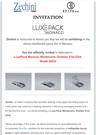INVITATION
Zechini is honoured to inform you that we will be exhibiting in the
above mentioned luxury fair in Monaco.
You are officially invited to take part in
LuxePack Monaco, Montecarlo, October 21st-23rd
Booth AB33
Zechini, an Italian company that has been working in the paper converting sector for
many years now, enters as a leading character in the luxury packaging market and –
for the first time ever – we will be exhibiting in Luxe Pack (Montecarlo, October 21st-
23rd).
Taking advantage of this event, we will be presenting our groundbreaking and
revolutionary RevoBox solutions for the automatic production of collapsible luxury
boxes in rigid cardboard, showing once more our great contribution of experience,
 