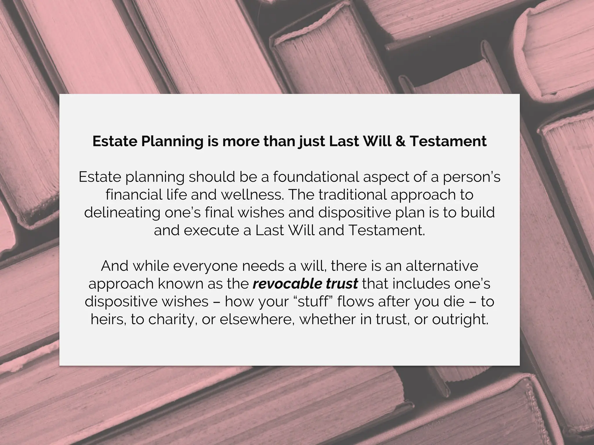 Estate Planning is more than just Last Will & Testament
Estate planning should be a foundational aspect of a person’s
financial life and wellness. The traditional approach to
delineating one’s final wishes and dispositive plan is to build
and execute a Last Will and Testament.
And while everyone needs a will, there is an alternative
approach known as the revocable trust that includes one’s
dispositive wishes – how your “stuff” flows after you die – to
heirs, to charity, or elsewhere, whether in trust, or outright.
 