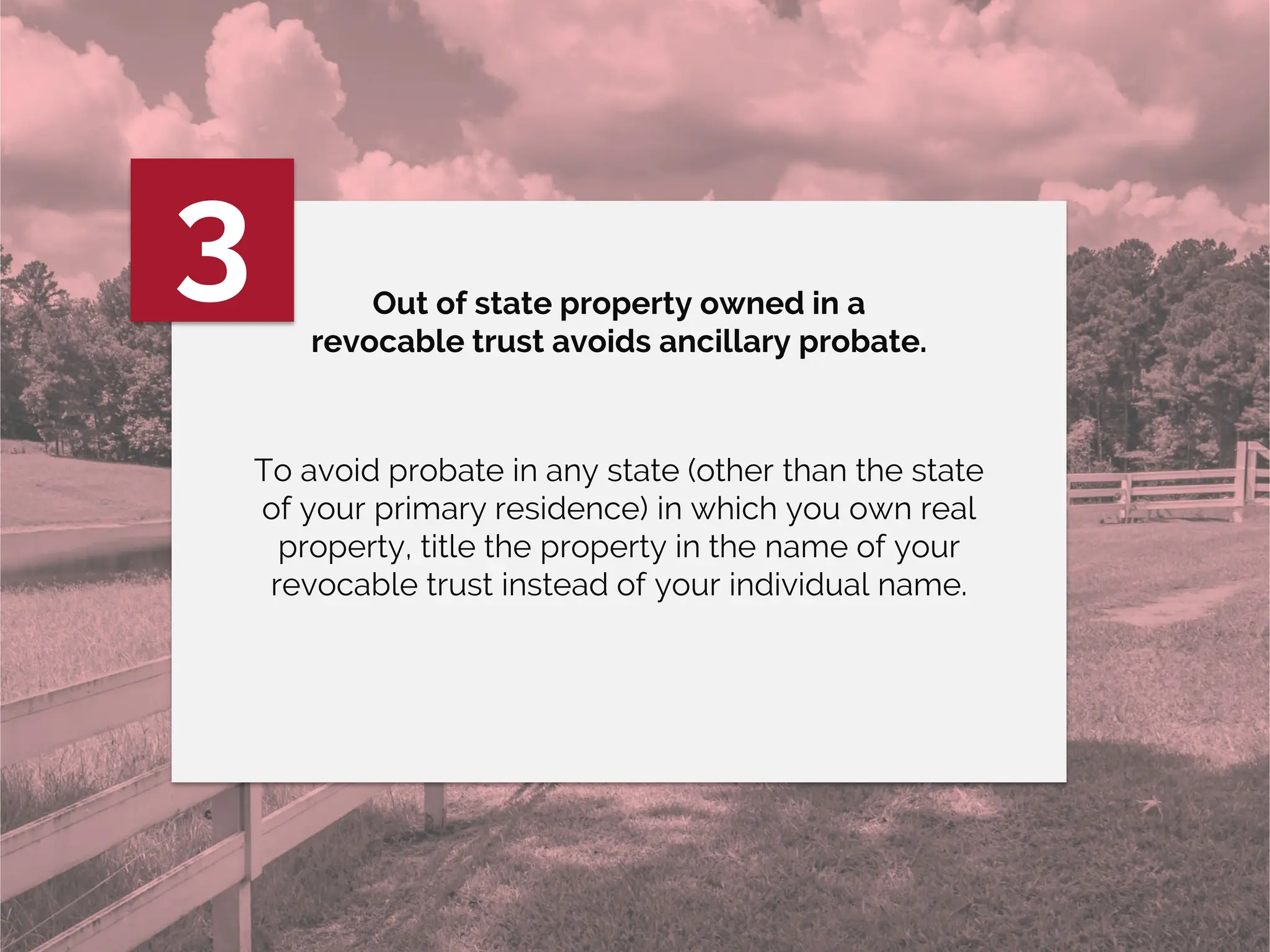 Out of state property owned in a
revocable trust avoids ancillary probate.
3
To avoid probate in any state (other than the state
of your primary residence) in which you own real
property, title the property in the name of your
revocable trust instead of your individual name.
 
