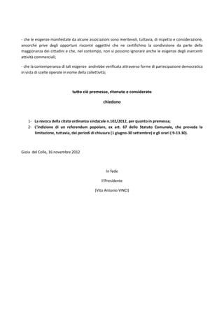 - che le esigenze manifestate da alcune associazioni sono meritevoli, tuttavia, di rispetto e considerazione,
ancorché prive degli opportuni riscontri oggettivi che ne certifichino la condivisione da parte della
maggioranza dei cittadini e che, nel contempo, non si possono ignorare anche le esigenze degli esercenti
attività commerciali;

- che la contemperanza di tali esigenze andrebbe verificata attraverso forme di partecipazione democratica
in vista di scelte operate in nome della collettività;



                              tutto ciò premesso, ritenuto e considerato

                                                 chiedono



    1- La revoca della citata ordinanza sindacale n.102/2012, per quanto in premessa;
    2- L’indizione di un referendum popolare, ex art. 67 dello Statuto Comunale, che preveda la
       limitazione, tuttavia, dei periodi di chiusura (1 giugno-30 settembre) e gli orari ( 9-13.30).



Gioia del Colle, 16 novembre 2012



                                                  In fede

                                                Il Presidente

                                            (Vito Antonio VINCI)
 