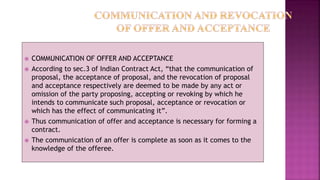  COMMUNICATION OF OFFER AND ACCEPTANCE
 According to sec.3 of Indian Contract Act, “that the communication of
proposal, the acceptance of proposal, and the revocation of proposal
and acceptance respectively are deemed to be made by any act or
omission of the party proposing, accepting or revoking by which he
intends to communicate such proposal, acceptance or revocation or
which has the effect of communicating it”.
 Thus communication of offer and acceptance is necessary for forming a
contract.
 The communication of an offer is complete as soon as it comes to the
knowledge of the offeree.
 