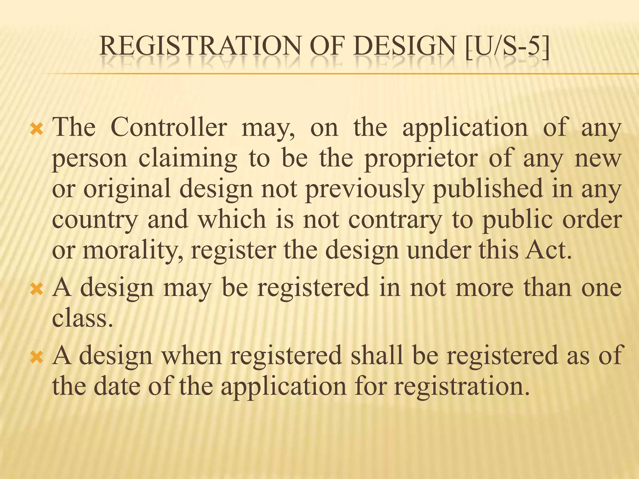 REGISTRATION OF DESIGN [U/S-5]The Controller may, on the application of any person claiming to be the proprietor of any new or original design not previously published in any country and which is not contrary to public order or morality, register the design under this Act.A design may be registered in not more than one class.A design when registered shall be registered as of the date of the application for registration.
