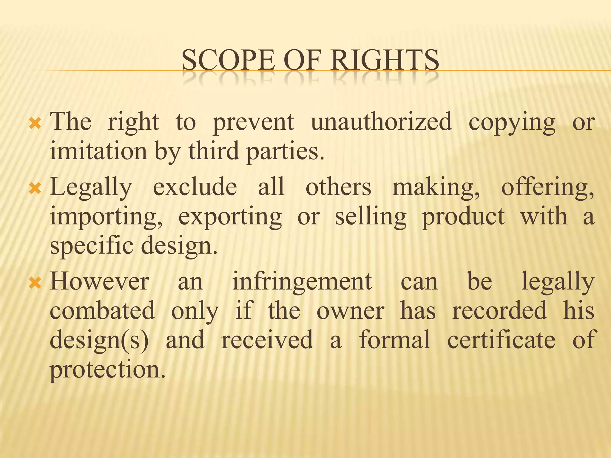 SCOPE OF RIGHTSThe right to prevent unauthorized copying or imitation by third parties.Legally exclude all others making, offering, importing, exporting or selling product with a specific design.However an infringement can be legally combated only if the owner has recorded his design(s) and received a formal certificate of protection.