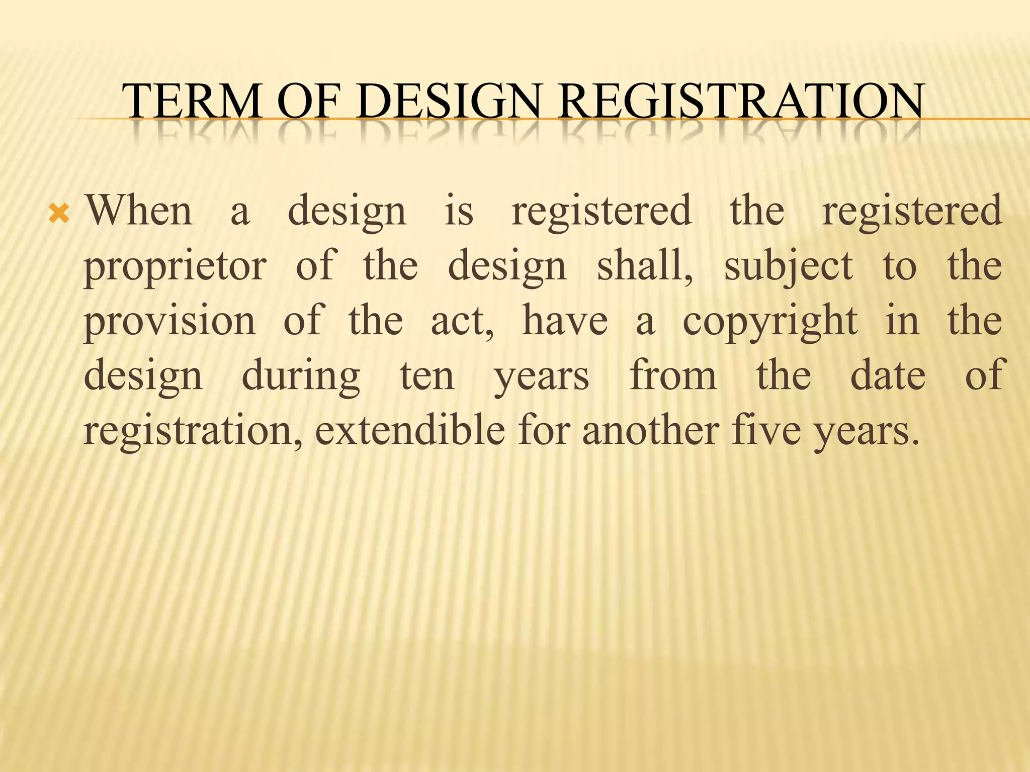 Term of Design RegistrationWhen a design is registered the registered proprietor of the design shall, subject to the provision of the act, have a copyright in the design during ten years from the date of registration, extendible for another five years.