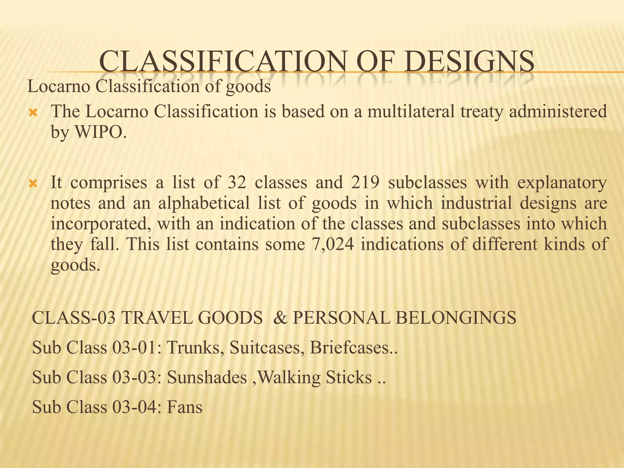 CLASSIFICATION OF DESIGNSLocarno Classification of goodsThe Locarno Classification is based on a multilateral treaty administered by WIPO.It comprises a list of 32 classes and 219 subclasses with explanatory notes and an alphabetical list of goods in which industrial designs are incorporated, with an indication of the classes and subclasses into which they fall. This list contains some 7,024 indications of different kinds of goods. CLASS-03 TRAVEL GOODS  & PERSONAL BELONGINGS           Sub Class 03-01: Trunks, Suitcases, Briefcases.. Sub Class 03-03: Sunshades ,Walking Sticks .. Sub Class 03-04: Fans