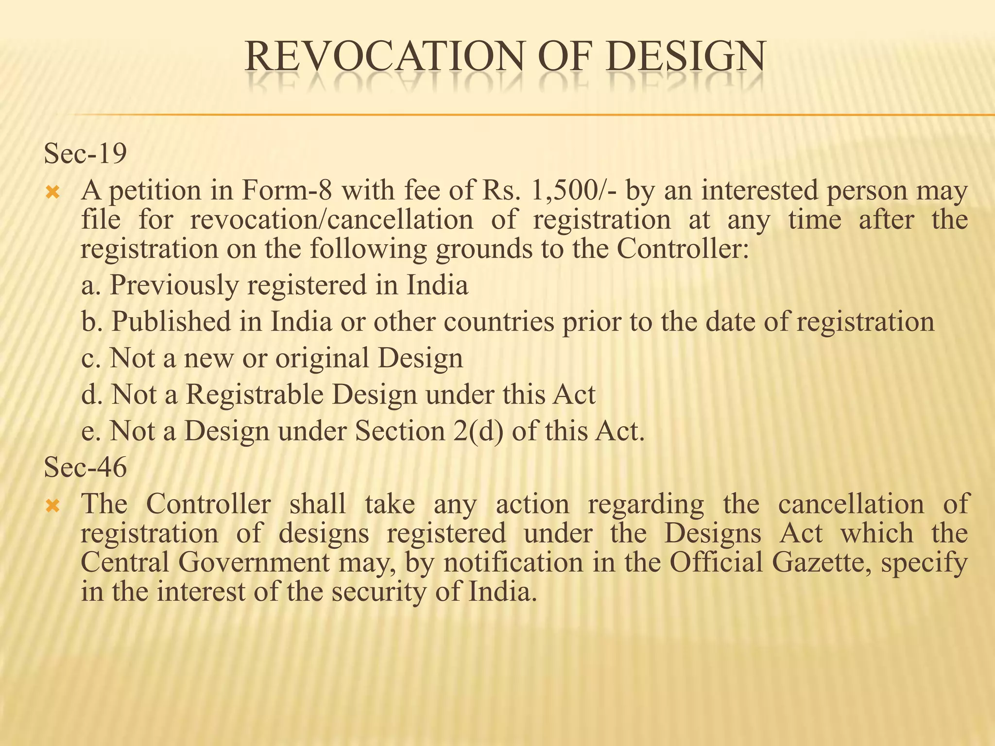REVOCATION OF DESIGN Sec-19A petition in Form-8 with fee of Rs. 1,500/- by an interested person may file for revocation/cancellation of registration at any time after the registration on the following grounds to the Controller:     a. Previously registered in India     b. Published in India or other countries prior to the date of registration     c. Not a new or original Design     d. Not a Registrable Design under this Act     e. Not a Design under Section 2(d) of this Act.Sec-46The Controller shall take any action regarding the cancellation of registration of designs registered under the Designs Act which the Central Government may, by notification in the Official Gazette, specify in the interest of the security of India.