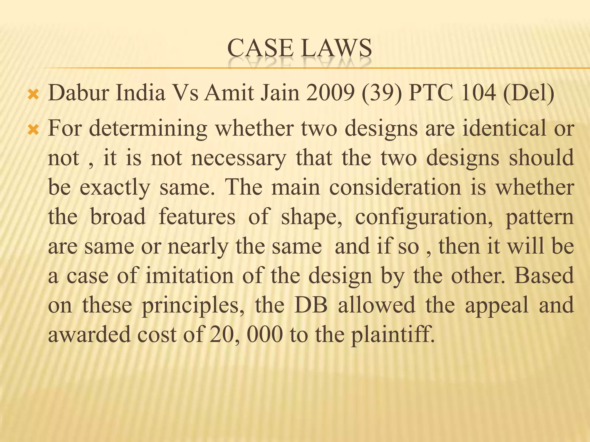 CASE LAWSDabur India Vs Amit Jain 2009 (39) PTC 104 (Del)For determining whether two designs are identical or not , it is not necessary that the two designs should be exactly same. The main consideration is whether the broad features of shape, configuration, pattern  are same or nearly the same  and if so , then it will be a case of imitation of the design by the other. Based on these principles, the DB allowed the appeal and  awarded cost of 20, 000 to the plaintiff.
