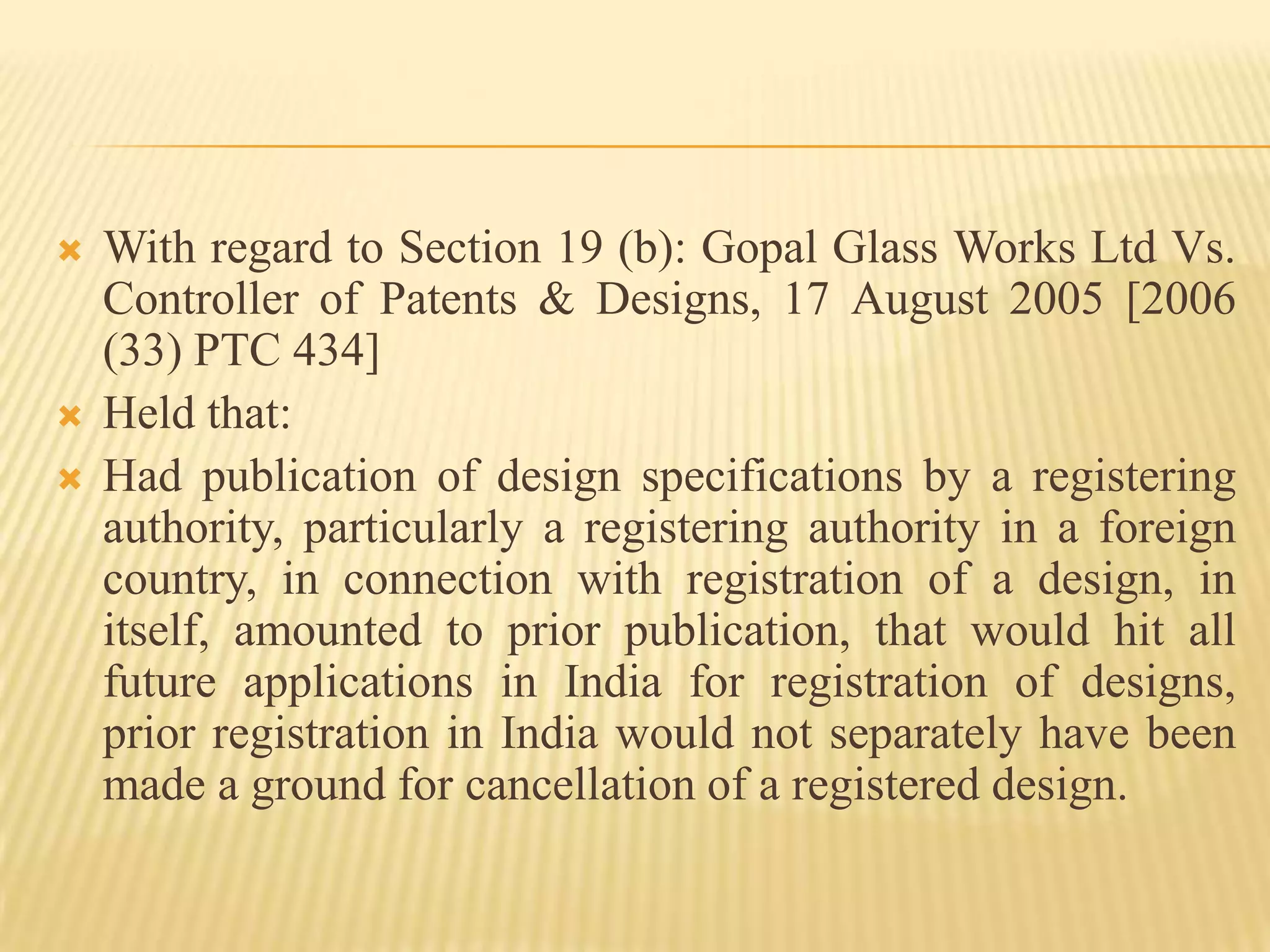 With regard to Section 19 (b): Gopal Glass Works Ltd Vs. Controller of Patents & Designs, 17 August 2005 [2006 (33) PTC 434]Held that:Had publication of design specifications by a registering authority, particularly a registering authority in a foreign country, in connection with registration of a design, in itself, amounted to prior publication, that would hit all future applications in India for registration of designs, prior registration in India would not separately have been made a ground for cancellation of a registered design.