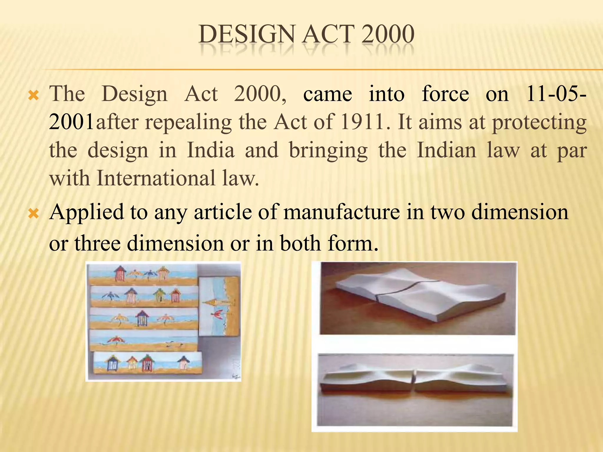 DESIGN ACT 2000The Design Act 2000, came into force on 11-05-2001after repealing the Act of 1911. It aims at protecting the design in India and bringing the Indian law at par with International law.Applied to any article of manufacture in two dimension or three dimension or in both form.