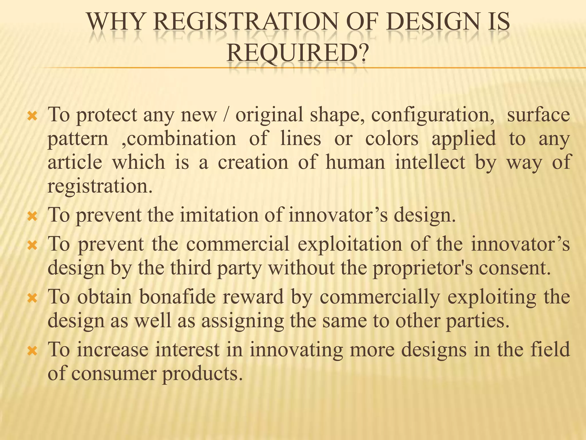 WHY REGISTRATION OF DESIGN IS REQUIRED? To protect any new / original shape, configuration,  surface pattern ,combination of lines or colors applied to any article which is a creation of human intellect by way of registration.To prevent the imitation of innovator’s design. To prevent the commercial exploitation of the innovator’s design by the third party without the proprietor's consent.To obtain bonafide reward by commercially exploiting the design as well as assigning the same to other parties.To increase interest in innovating more designs in the field of consumer products.