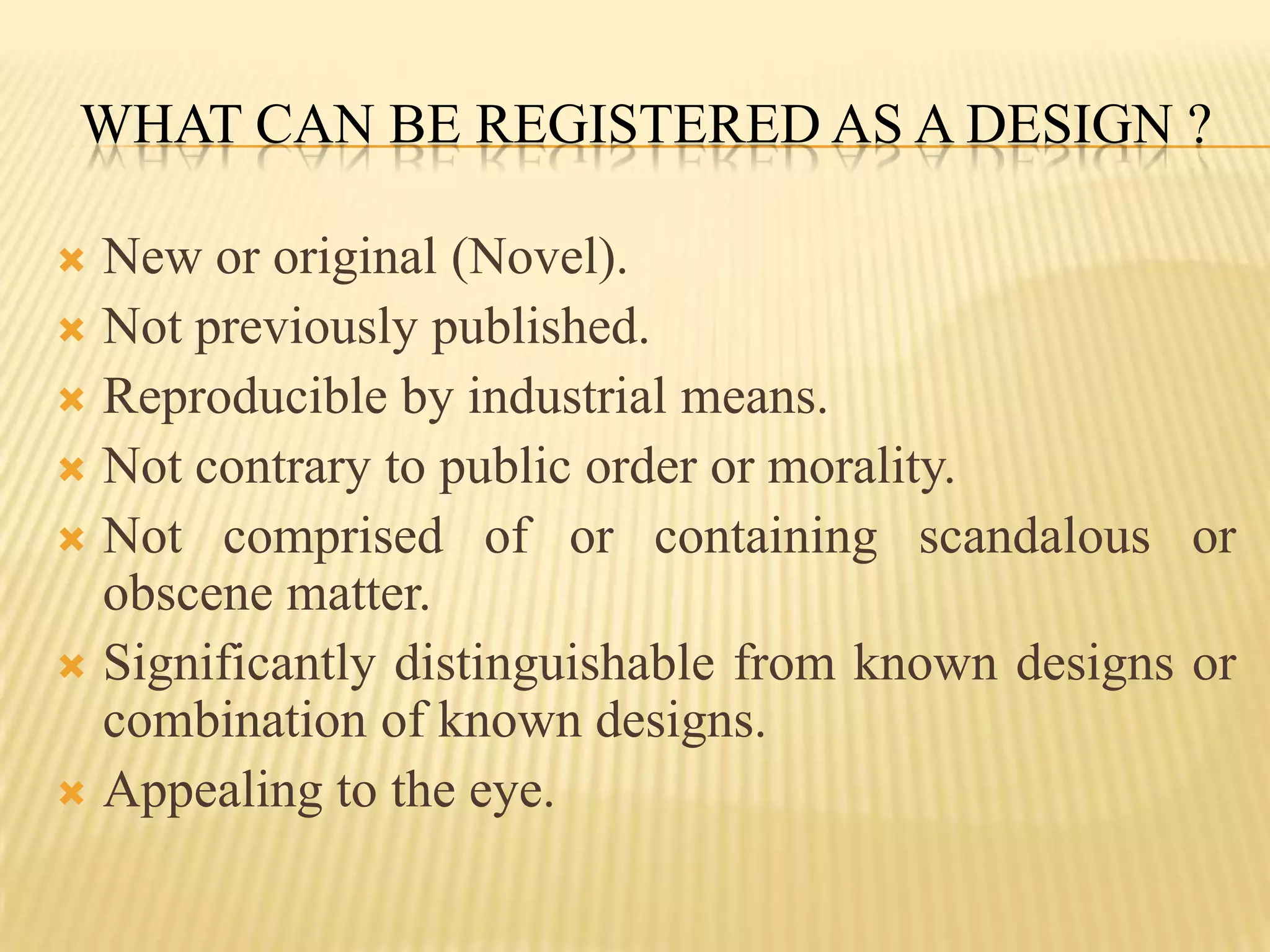What can be registered as a design ?New or original (Novel).Not previously published.Reproducible by industrial means.Not contrary to public order or morality.Not comprised of or containing scandalous or obscene matter.Significantly distinguishable from known designs or combination of known designs.Appealing to the eye.