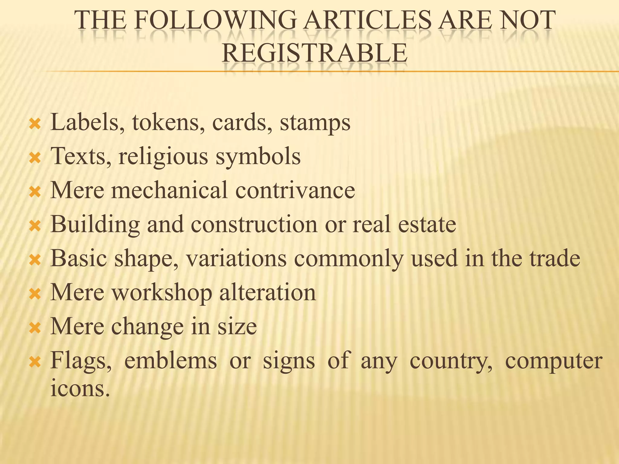 THE FOLLOWING ARTICLES ARE NOT REGISTRABLELabels, tokens, cards, stamps Texts, religious symbolsMere mechanical contrivanceBuilding and construction or real estateBasic shape, variations commonly used in the tradeMere workshop alterationMere change in sizeFlags, emblems or signs of any country, computer icons.