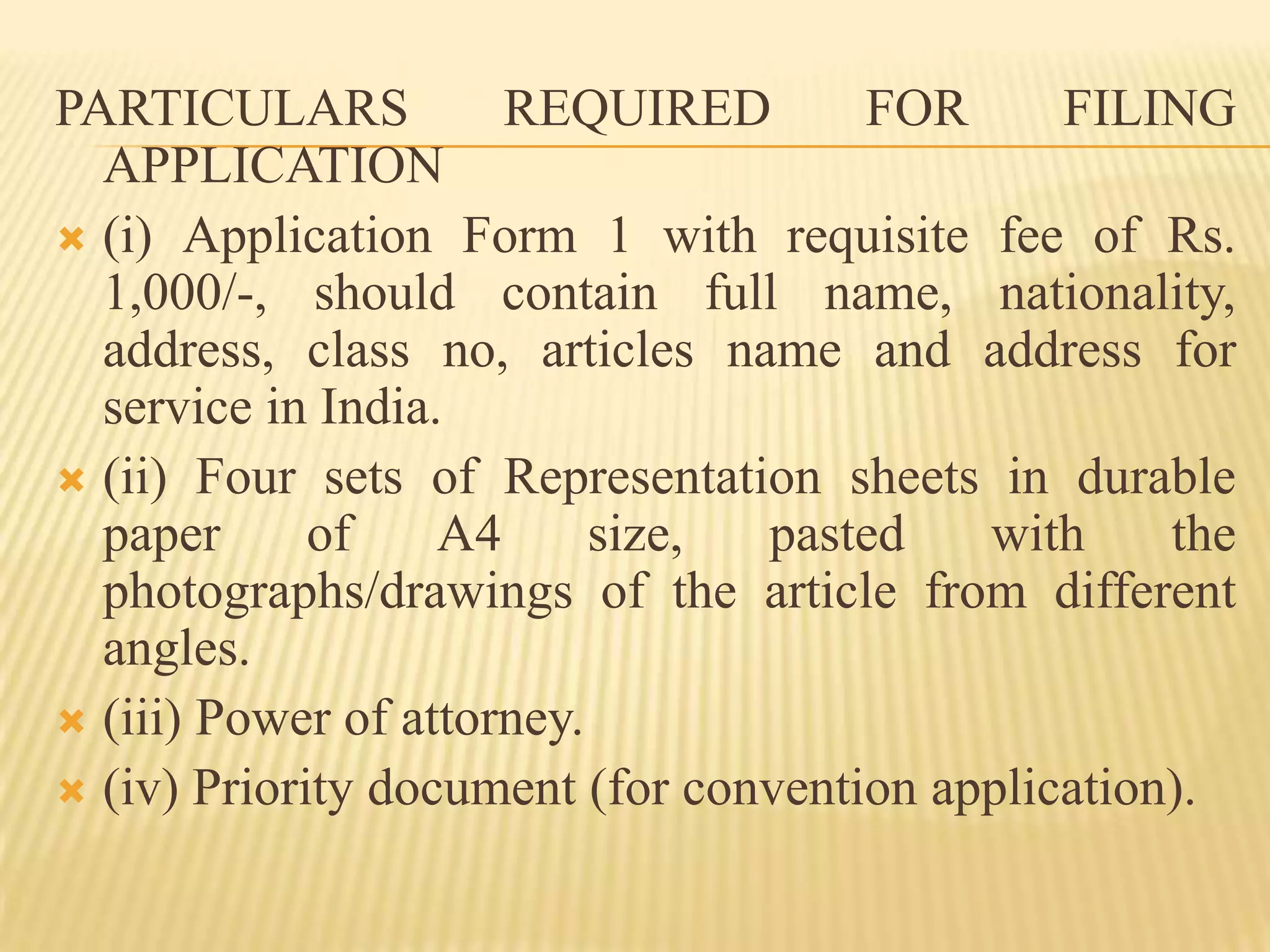 PARTICULARS REQUIRED FOR FILING APPLICATION(i) Application Form 1 with requisite fee of Rs. 1,000/-, should contain full name, nationality, address, class no, articles name and address for service in India.(ii) Four sets of Representation sheets in durable paper of A4 size, pasted with the photographs/drawings of the article from different angles.(iii) Power of attorney.(iv) Priority document (for convention application).