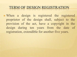Term of Design RegistrationWhen a design is registered the registered proprietor of the design shall, subject to the provision of the act, have a copyright in the design during ten years from the date of registration, extendible for another five years.