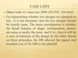 CASE LAWSDabur India Vs Amit Jain 2009 (39) PTC 104 (Del)For determining whether two designs are identical or not , it is not necessary that the two designs should be exactly same. The main consideration is whether the broad features of shape, configuration, pattern  are same or nearly the same  and if so , then it will be a case of imitation of the design by the other. Based on these principles, the DB allowed the appeal and  awarded cost of 20, 000 to the plaintiff.