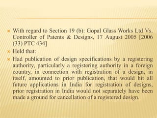 With regard to Section 19 (b): Gopal Glass Works Ltd Vs. Controller of Patents & Designs, 17 August 2005 [2006 (33) PTC 434]Held that:Had publication of design specifications by a registering authority, particularly a registering authority in a foreign country, in connection with registration of a design, in itself, amounted to prior publication, that would hit all future applications in India for registration of designs, prior registration in India would not separately have been made a ground for cancellation of a registered design.