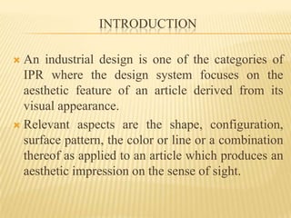 INTRODUCTIONAn industrial design is one of the categories of IPR where the design system focuses on the aesthetic feature of an article derived from its visual appearance. Relevant aspects are the shape, configuration, surface pattern, the color or line or a combination thereof as applied to an article which produces an aesthetic impression on the sense of sight. 