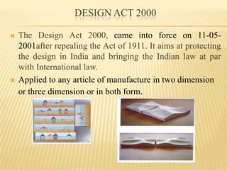 DESIGN ACT 2000The Design Act 2000, came into force on 11-05-2001after repealing the Act of 1911. It aims at protecting the design in India and bringing the Indian law at par with International law.Applied to any article of manufacture in two dimension or three dimension or in both form.