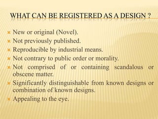 What can be registered as a design ?New or original (Novel).Not previously published.Reproducible by industrial means.Not contrary to public order or morality.Not comprised of or containing scandalous or obscene matter.Significantly distinguishable from known designs or combination of known designs.Appealing to the eye.