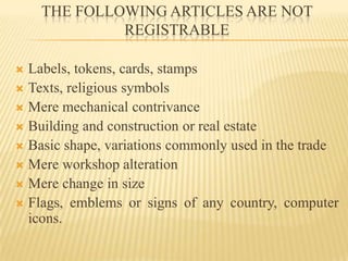 THE FOLLOWING ARTICLES ARE NOT REGISTRABLELabels, tokens, cards, stamps Texts, religious symbolsMere mechanical contrivanceBuilding and construction or real estateBasic shape, variations commonly used in the tradeMere workshop alterationMere change in sizeFlags, emblems or signs of any country, computer icons.