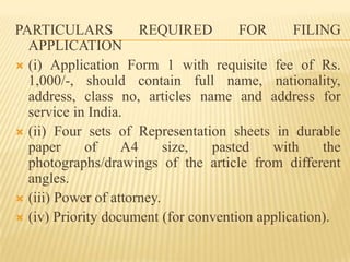 PARTICULARS REQUIRED FOR FILING APPLICATION(i) Application Form 1 with requisite fee of Rs. 1,000/-, should contain full name, nationality, address, class no, articles name and address for service in India.(ii) Four sets of Representation sheets in durable paper of A4 size, pasted with the photographs/drawings of the article from different angles.(iii) Power of attorney.(iv) Priority document (for convention application).