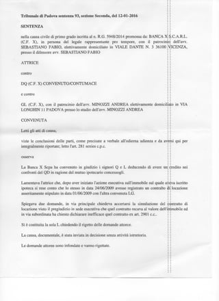 Tribunale di Padova sentenza 93, sezione Seconda, del 12-01-2016
S E N T E N Z A
n e l l a c a u s a c i v i l e d i p r i m o g r a d o i s c r i t t a a l n . R . G . 5 9 4 8 / 2 0 1 4 p r o m o s s a da: B A N C A X j $ . C . A . R . L .
( C . F . X ) , i n p e r s o n a d e l l e g a l e r a p p r e s e n t a n t e prò t e m p o r e , c o n i l p a t r o c i n i o : d e l l ' a v v .
S E B A S T I A N O F A B I O , e l e t t i v a m e n t e d o m i c i l i a t o i n V I A L E D A N T E N . 3 3 6 1 0 0 ÌYICENZA,
p r e s s o i l d i f e n s o r e a v v . S E B A S T I A N O F A B I O
A T T R I C E
c o n t r o
D Q ( C F . X ) C O N V E N U T O / C O N T U M A C E
e c o n t r o
G L ( C F . X ) , c o n i l p a t r o c i n i o d e l l ' a v v . M I N O Z Z I A N D R E A e l e t t i v a m e n t e d o m i c i l i a l o i n V I A
L O N G H I N 1 1 P A D O V A p r e s s o l o s t u d i o d e l l ' a v v . M I N O Z Z I A N D R E A
C O N V E N U T A
L e t t i g l i atti d i c a u s a ;
v i s t e l e c o n c l u s i o n i d e l l e p a r t i , c o m e p r e c i s a t e a v e r b a l e a l l ' o d i e r n a u d i e n z a e d a a v e r s i q u i p e r
i n t e g r a l m e n t e r i p o r t a t e ; l e t t o l'art. 2 8 1 sexies c.p.c.
o s s e r v a
L a B a n c a X S c p a h a c o n v e n u t o i n g i u d i z i o i s i g n o r i Q e L d e d u c e n d o d i a v e r e u n
c o n f r o n t i d e l Q D i n r a g i o n e d e l m u t u o i p o t e c a r i o c o n c e s s o g l i .
c r e d i t o n e i
L a m e n t a v a l ' a t t r i c e che, d o p o a v e r i n i z i a t o l ' a z i o n e e s e c u t i v a s u l l ' i m m o b i l e s u l q u a l e a v e v a i s c r i t t o
i p o t e c a s i r e s e c o n t o c h e l o stesso i n d a t a 2 4 / 0 6 / 2 0 0 9 a v e s s e r e g i s t r a t o u n c o n t r a l t o $ i ; l o c a z i o n e
a s s e r i t a m e l e s t i p u l a t o i n d a t a 0 1 / 0 6 / 2 0 0 9 c o n l'altra c o n v e n u t a L G .
S p i e g a v a d u e d o m a n d e , i n v i a p r i n c i p a l e c h i e d e v a accertarsi l a s i m u l a z i o n e d e l
l o c a z i o n e v i s t o i l p r e g i u d i z i o i n sede e s e c u t i v a c h e q u e l c o n t r a t t o r e c a v a al v a l o r e d e l l
i n v i a s u b o r d i n a t a h a c h i e s t o d i c h i a r a r e i n e f f i c a c e q u e l c o n t r a t t o e x art. 2 9 0 1 c e .
S i è c o s t i t u i t a l a s o l a L c h i e d e n d o i l rigetto d e l l e d o m a n d e attorce.
L a causa, d o c u m e n t a l e , è stata i n v i a t a i n d e c i s i o n e senza attività i s t r u t t o r i a .
C o n t r a t t o d i
i m m o b i l e e d
L e d o m a n d e a t t o r e e s o n o i n f o n d a t e e v a n n o rigettate.
 