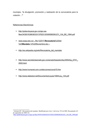 municipio, “la divulgación, promoción y realización de la convocatoria para la
votación…”5




Referencias Electrónicas


       http://pisba-boyaca.gov.co/apc-aa-
        files/34393163663633313762313030656636/LEY_134_DE_1994.pdf


       www.esap.edu.co/.../No.%2017-Revocatoria%20del
        %20Mandato-12%20Noviembre.doc –


       http://es.wikipedia.org/wiki/Revocatoria_del_mandato




       http://www.secretariasenado.gov.co/senado/basedoc/ley/2002/ley_0741_
        2002.html


       http://www.humanet.com.co/elecciones/const15.htm


       http://www.elabedul.net/Documentos/Leyes/1994/Ley_134.pdf




5
  Artículo 68º.- Revocatoria del mandato. Modificado por el art. 1 de la Ley 741 de 2002. Recueprado el 8
de septiembre de 2009. En:
 http://pisba-boyaca.gov.co/apc-aa-files/34393163663633313762313030656636/LEY_134_DE_1994.pdf
 