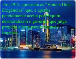 
      
       .Em 1915, apresenta as “Vinte e Uma Exigências” que, é apenas parcialmente aceita por Pequim, desmoralizam o governo, que julga propicia a hora para restaurar o Império; 
      
     
