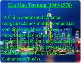 
      
       Era Mao Tse-tung (1949-1976) 
       
       .A China continental foi então, reorganizada nos moldes comunistas, com apoio soviético.As mais importantes das primeiras ações do governo Mao foram a nacionalização dos grandes meios de produção e a oficialização do PCC (Partido Comunista Chinês). 
      
     