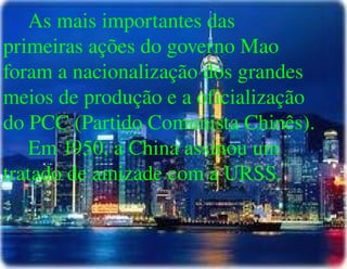 
      
       As mais importantes das primeiras ações do governo Mao foram a nacionalização dos grandes meios de produção e a oficialização do PCC (Partido Comunista Chinês). 
       Em 1950, a China assinou um tratado de amizade com a URSS. 
      
     