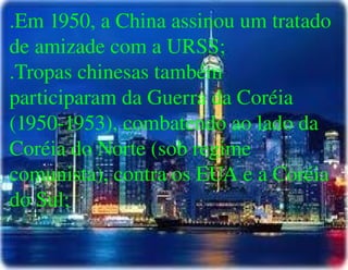 
      
       .Em 1950, a China assinou um tratado de amizade com a URSS; 
       .Tropas chinesas também participaram da Guerra da Coréia (1950-1953), combatendo ao lado da Coréia do Norte (sob regime comunista), contra os EUA e a Coréia do Sul; 
      
     