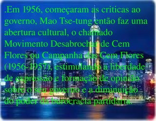 
      
       .Em 1956, começaram as criticas ao governo, Mao Tse-tung então faz uma abertura cultural, o chamado Movimento Desabrochar de Cem Flores ou Campanha das Cem Flores (1956-1957), estimulando a liberdade de expressão e formação de opinião sobre o seu governo e a diminuição do poder da burocracia partidária. 
      
     