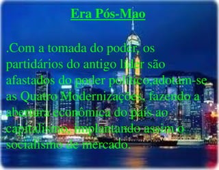 
      
       Era Pós-Mao 
       
       .Com a tomada do poder, os partidários do antigo líder são afastados do poder político,adotam-se as Quatro Modernizações, fazendo a abertura econômica do país ao capitalismo, implantando assim o socialismo de mercado. 
      
     
