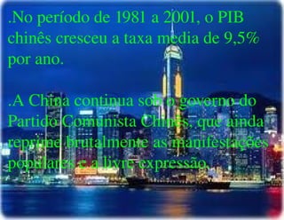 
      
       .No período de 1981 a 2001, o PIB chinês cresceu a taxa media de 9,5% por ano. 
       
       .A China continua sob o governo do Partido Comunista Chinês, que ainda reprime brutalmente as manifestações populares e a livre expressão. 
      
     