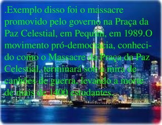 
      
       .Exemplo disso foi o massacre promovido pelo governo na Praça da Paz Celestial, em Pequim, em 1989.O movimento pró-democracia, conheci- do como o Massacre da Praça da Paz Celestial, terminará sob a mira de canhões de guerra, levando a morte de mais de 1400 estudantes. 
      
     