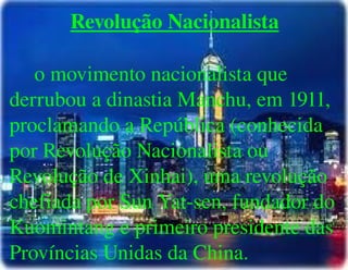 
      
       Revolução Nacionalista 
       
       o movimento nacionalista que derrubou a dinastia Manchu, em 1911, proclamando a República (conhecida por Revolução Nacionalista ou Revolução de Xinhai), uma revolução chefiada por Sun Yat-sen, fundador do Kuomintang e primeiro presidente das Províncias Unidas da China. 
      
     