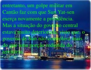 
      
       entretanto, um golpe militar em Cantão faz com que Sun Yat-sen exerça novamente a presidência. Mas a situação do governo central estava muito deteriorada, visto que, o governo de Sun não controlava mais do que uma porção reduzida do território. 
      
     